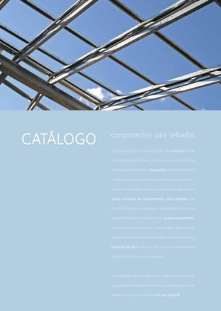 O telhado cumpre uma dupla função: de protecção frente
às adversidades climáticas, uma vez que se trata da parte
mais exposta do edifício, e decorativa, permitindo integrar
o edifício num enquadramento geográfico e arquitectónico.
Tendo em conta estes aspectos, a Lusoceram oferece uma
gama completa de componentes para telhados que
permitem solucionar qualquer necessidade patente na
execução dos mesmos, e oferecer um acabamento perfeito.
Acessórios e complementos, para qualquer tipo de telha,
pensados até ao mais ínfimo pormenor, que lhe permitem a
execução da obra em seco, sem que haja necessidade de
recorrer aos outros meios tradicionais.
Neste catálogo apresentamos-lhe um amplo leque de produtos
que propociona soluções construtivas e estéticas para o seu
telhado. Tudo com a garantia do Grupo URALITA.
componentes para telhados
CATÁLOGO
 