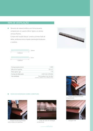 RIPA DE VENTILAÇÃO
Elemento de material sintético com forma de pente,
composto por um suporte inferior rígido e uns dentes
verticais flexíveis.
Cumpre três funções básicas: Levanta a primeira fiada de
telhas; ventila essa zona e impede a penetração de pássaros
e roedores.
30mm
1.000mm
1.000mm
5mm
Comprimento (mm)
Altura do Suporte
Peso aprox. (g)
Campo de Aplicação
Versatilidade
1.000
30 ou 5
170
coberturas inclinadas
Para qualquer tipo de telha
(cimento, cerâmica curva, cerâmica mista)
1 • Fixação da peça de beirado
(chapa lacada)
4 • Situação Final3 • União das ripas de ventilação
consecutivas.
2 • Fixação da ripa de ventilação
sobre a peça com parafuso.
FASES DE MONTAGEM SOBRE COBERTURA
componentestelhados
 