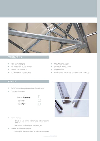 VANTAGENS
PERFIS
SEM MANUTENÇÃO
OS PERFIS ENCAIXAM ENTRE SI
RAPIDEZ DE EXECUÇÃO
ECONOMIA DE TRANSPORTE
FÁCIL MANIPULAÇÃO
LIGEIREZA DO TELHADO
DURABILIDADE
ADAPTA-SE A TODOS OS ELEMENTOS DO TELHADO
Perfis Abertos:
- devido às suas formas e dimensões, estes encaixam
entre si
- libertam-se facilmente das condensações
Grande variedade dimensional:
- permite um elevado número de soluções estruturais
Perfis ligeiros de aço galvanizado enformado a frio
Três tipos de secção:
- Perfil “OMEGA”
- Perfil “C”
- Perfil “U”
componentestelhados
 