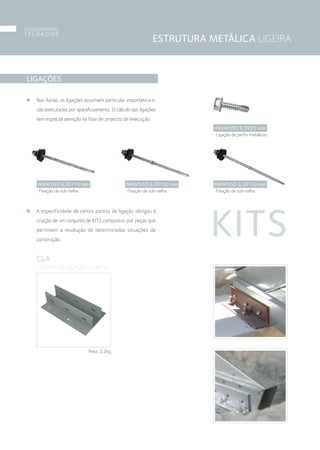 ESTRUTURA METÁLICA LIGEIRA
LIGAÇÕES
Nas Asnas, as ligações assumem particular importância e
são executadas por aparafusamento. O cálculo das ligações
tem especial atenção na fase de projecto de execução.
A especificidade de certos pontos de ligação obrigou à
criação de um conjunto de KITS compostos por peças que
permitem a resolução de determinadas situações de
construção.
KITS
CLA
› CHAPA DE LIGAÇÃO A LINTEL
Peso: 2,2Kg
PARAFUSO 6,3X25 mm
› Ligação de perfis metálicos.
PARAFUSO 6,3X110 mm
› Fixação da sub-telha
PARAFUSO 6,3X130 mm
› Fixação da sub-telha
PARAFUSO 6,3X150 mm
› Fixação da sub-telha
componentes
T E L H A D O S
06
 