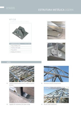 NÓS
Ligações aparafusadas entre a madre e a perna
da asna.
Ligação de montantes com base na laje.
Pormenor de asna autoportante.
Rincão (Não Habitável)
KIT CLB
› CHAPA DE LIGAÇÃO A LINTEL
COMPOSTO POR:
1 Peça metálica CLB
1 Parafuso M12x80
1 Porca M12
2 Anilhas D125 M12
Peso: 1,6Kg
ESTRUTURA METÁLICA LIGEIRA
componentes
T E L H A D O S
08
 