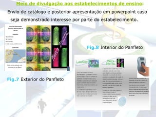 Envio de catálogo e posterior apresentação em powerpoint caso seja demonstrado interesse por parte do estabelecimento.   Meio de divulgação aos estabelecimentos de ensino :   Fig.7  Exterior do Panfleto Fig.8  Interior do Panfleto 