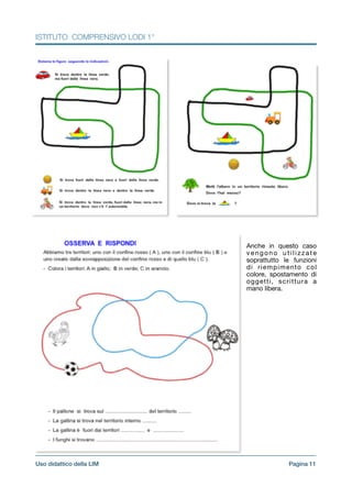 ISTITUTO COMPRENSIVO LODI 1°
!
!Anche in questo caso
vengono utilizzate
soprattutto le funzioni
di riempimento col
colore, spostamento di
oggetti, scrittura a
mano libera.

!
!
!
!
!
!
!
!
!
!
!
!
!
!
!
!
Pagina !11Uso didattico della LIM
 