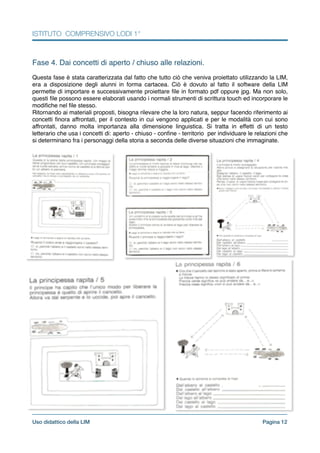 ISTITUTO COMPRENSIVO LODI 1°
!
Fase 4. Dai concetti di aperto / chiuso alle relazioni.!
!
Questa fase è stata caratterizzata dal fatto che tutto ciò che veniva proiettato utilizzando la LIM,
era a disposizione degli alunni in forma cartacea. Ciò è dovuto al fatto il software della LIM
permette di importare e successivamente proiettare ﬁle in formato pdf oppure jpg. Ma non solo,
questi ﬁle possono essere elaborati usando i normali strumenti di scrittura touch ed incorporare le
modiﬁche nel ﬁle stesso.!
Ritornando ai materiali proposti, bisogna rilevare che la loro natura, seppur facendo riferimento ai
concetti ﬁnora affrontati, per il contesto in cui vengono applicati e per le modalità con cui sono
affrontati, danno molta importanza alla dimensione linguistica. Si tratta in effetti di un testo
letterario che usa i concetti di: aperto - chiuso - conﬁne - territorio per individuare le relazioni che
si determinano fra i personaggi della storia a seconda delle diverse situazioni che immaginate.!
Pagina !12Uso didattico della LIM
 