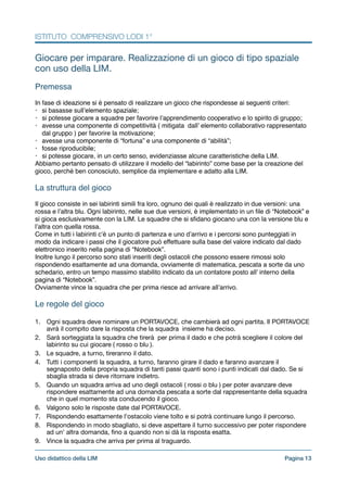 ISTITUTO COMPRENSIVO LODI 1°
Giocare per imparare. Realizzazione di un gioco di tipo spaziale
con uso della LIM.

!
Premessa!
!
In fase di ideazione si è pensato di realizzare un gioco che rispondesse ai seguenti criteri:!
• si basasse sull’elemento spaziale;!
• si potesse giocare a squadre per favorire l’apprendimento cooperativo e lo spirito di gruppo;!
• avesse una componente di competitività ( mitigata dall’ elemento collaborativo rappresentato
dal gruppo ) per favorire la motivazione;!
• avesse una componente di “fortuna” e una componente di “abilità”;!
• fosse riproducibile;!
• si potesse giocare, in un certo senso, evidenziasse alcune caratteristiche della LIM.!
Abbiamo pertanto pensato di utilizzare il modello del “labirinto” come base per la creazione del
gioco, perché ben conosciuto, semplice da implementare e adatto alla LIM.!
!
La struttura del gioco!
!
Il gioco consiste in sei labirinti simili fra loro, ognuno dei quali è realizzato in due versioni: una
rossa e l’altra blu. Ogni labirinto, nelle sue due versioni, è implementato in un ﬁle di “Notebook” e
si gioca esclusivamente con la LIM. Le squadre che si sﬁdano giocano una con la versione blu e
l’altra con quella rossa.!
Come in tutti i labirinti c’è un punto di partenza e uno d’arrivo e i percorsi sono punteggiati in
modo da indicare i passi che il giocatore può effettuare sulla base del valore indicato dal dado
elettronico inserito nella pagina di “Notebook”.!
Inoltre lungo il percorso sono stati inseriti degli ostacoli che possono essere rimossi solo
rispondendo esattamente ad una domanda, ovviamente di matematica, pescata a sorte da uno
schedario, entro un tempo massimo stabilito indicato da un contatore posto all’ interno della
pagina di “Notebook”.!
Ovviamente vince la squadra che per prima riesce ad arrivare all’arrivo.!
!
Le regole del gioco!
!1. Ogni squadra deve nominare un PORTAVOCE, che cambierà ad ogni partita. Il PORTAVOCE
avrà il compito dare la risposta che la squadra insieme ha deciso. 

2. Sarà sorteggiata la squadra che tirerà per prima il dado e che potrà scegliere il colore del
labirinto su cui giocare ( rosso o blu ).

3. Le squadre, a turno, tireranno il dato. 

4. Tutti i componenti la squadra, a turno, faranno girare il dado e faranno avanzare il
segnaposto della propria squadra di tanti passi quanti sono i punti indicati dal dado. Se si
sbaglia strada si deve ritornare indietro.

5. Quando un squadra arriva ad uno degli ostacoli ( rossi o blu ) per poter avanzare deve
rispondere esattamente ad una domanda pescata a sorte dal rappresentante della squadra
che in quel momento sta conducendo il gioco. 

6. Valgono solo le risposte date dal PORTAVOCE.

7. Rispondendo esattamente l'ostacolo viene tolto e si potrà continuare lungo il percorso.

8. Rispondendo in modo sbagliato, si deve aspettare il turno successivo per poter rispondere
ad un' altra domanda, ﬁno a quando non si dà la risposta esatta.

9. Vince la squadra che arriva per prima al traguardo.

Pagina !13Uso didattico della LIM
 