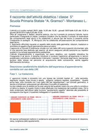 ISTITUTO COMPRENSIVO LODI 1°
Il racconto dell’attività didattica / classe 5°

Scuola Primaria Statale “A. Gramsci”- Montanaso L.

!
Premessa

!L’attività si è svolta martedì 28/01 dalle 14,30 alle 16,30 - giovedì 30/01dalle 8,30 alle 10,30 e
giovedì 06/02/2014 dalle 8,30 alle 10,30.

Oltre all’ insegnante F. Bellani, docente esterno, che ha il compito di condurre l’attività, hanno
partecipato l’insegnante di classe, Loredana Cavalloni che ha assolto il compito di osservatore
dei comportamenti degli alunni e ha collaborato in alcune fasi del lavoro; è presente anche
l’insegnante di sostegno R. Monguzzi che ha collaborato all’osservazione dei comportamenti
degli alunni.

L’ argomento aﬀrontato riguarda un aspetto dello studio della geometria: rotazioni, traslazioni e
simmetrie di oggetti e ﬁgure geometriche piane sul piano.

L’approccio ai concetti è totalmente virtuale con uso della LIM come supporto strumentale; solo
in una seconda fase dedicata agli esercizi, gli alunni eseguono attività autonome sui rispettivi
quaderni o su schede appositamente predisposte.

L’attività d’apprendimento è organizzata, sul piano didattico, con modalità interattiva fra
l’insegnante e gli alunni. Il docente introduce e conduce l’approccio all’argomento in termini
problematici suscitando e sollecitando l’intervento / risposte / domande degli alunni, lasciandosi
guidare dalle stesse nel percorso di acquisizione delle conoscenze, abilità oggetto
dell’intervento formativo.

!
Descrizione caratteristiche didattiche dell’esperienza d’apprendimento
condotta con uso della LIM

!
Fase 1. La traslazione.

!L’ approccio iniziale è consistito con una ripresa dei concetti basilari di: retta semiretta,
segmento, angolo, linea chiusa e aperta, poligono, poligono regolare, quadrilatero. Questa
prima fase, tutta condotta con l’uso della LIM per rappresentare i vari concetti geometrici, è
servita a richiamare i presupposti per aﬀrontare il concetto di traslazione.

Le due videate sono la stessa con la sola variante del quadrato rosso che una volta è a sinistra e
un’altra è a destra. In questo modo è stata eﬀettuata una traslazione del quadrato rosso. Ciò è
stato evidenziato dall’utilizzo della funzione “spostamento oggetto” abbinata alla possibilità di
sovrapporre due ﬁgure ( il quadrato tratteggiato e il quadrato rosso).

!Gli esempi sottoesposti mettono in evidenza le varie possibili traslazioni in funzione di: direzione,
verso, lunghezza dello spostamento.

Pagina !16Uso didattico della LIM
 