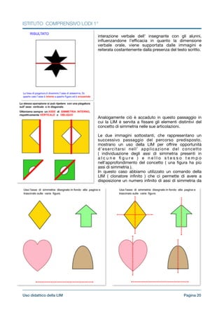 ISTITUTO COMPRENSIVO LODI 1°
interazione verbale dell’ insegnante con gli alunni,
inﬂuenzandone l’eﬃcacia in quanto la dimensione
verbale orale, viene supportata dalle immagini e
reiterata costantemente dalla presenza del testo scritto.

!!!!!!!!!

!!!!Analogamente ciò è accaduto in questo passaggio in
cui la LIM è servita a ﬁssare gli elementi distintivi del
concetto di simmetria nelle sue articolazioni.

!Le due immagini sottostanti, che rappresentano un
successivo passaggio del percorso predisposto,
mostrano un uso della LIM per oﬀrire opportunità
d’esercitarsi nell’ applicazione del concetto
( individuazione degli assi di simmetria presenti in
a l c u n e ﬁ g u r e ) e n e l l o s t e s s o t e m p o
nell’approfondimento del concetto ( una ﬁgura ha più
assi di simmetria ).

In questo caso abbiamo utilizzato un comando della
LIM ( clonatore inﬁnito ) che ci permette di avere a
disposizione un numero inﬁnito di assi di simmetria da
Pagina !20Uso didattico della LIM
 