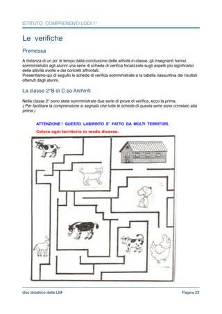 ISTITUTO COMPRENSIVO LODI 1°
Le veriﬁche

!
Premessa!
!
A distanza di un po’ di tempo dalla conclusione delle attività in classe, gli insegnanti hanno
somministrato agli alunni una serie di schede di veriﬁca focalizzate sugli aspetti più signiﬁcativi
delle attività svolte e dei concetti affrontati.!
Presentiamo qui di seguito le schede di veriﬁca somministrate e la tabella riassuntiva dei risultati
ottenuti dagli alunni.!
!
La classe 2°B di C.so Archinti!
!
Nella classe 2° sono state somministrate due serie di prove di veriﬁca, ecco la prima. !
( Per facilitare la comprensione si segnala che tutte le schede di questa serie sono correlato alla
prima )!
Pagina !23Uso didattico della LIM
 
