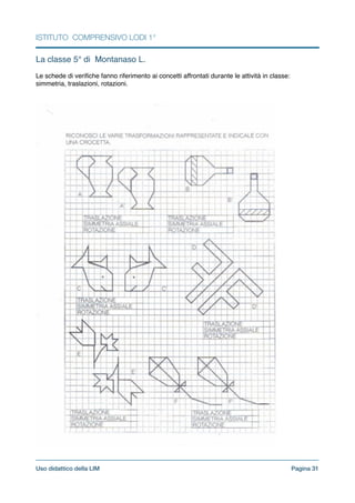 ISTITUTO COMPRENSIVO LODI 1°
La classe 5° di Montanaso L.!
!
Le schede di veriﬁche fanno riferimento ai concetti affrontati durante le attività in classe:
simmetria, traslazioni, rotazioni.!
!
Pagina !31Uso didattico della LIM
 
