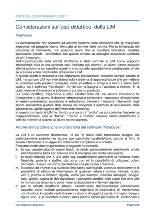 ISTITUTO COMPRENSIVO LODI 1°
Considerazioni sull’uso didattico della LIM

!
Premessa

!
Le considerazioni che andremo ad esporre nascono dalla riﬂessione che gli insegnanti
impegnati nel progetto hanno eﬀettuato al termine delle attività. Per la limitatezza del
campione di riferimento, non possono avere che un carattere indicativo. Sarebbe
auspicabile poterle confrontare con quanto emerso da analoghe esperienze condotte
da altri insegnanti.

Nell’organizzazione delle attività didattiche è stato centrale la LIM come supporto
strumentale; solo in una seconda fase dedicata agli esercizi, gli alunni hanno eseguito
attività autonome sui rispettivi quaderni o su schede appositamente predisposte, anche
se le stesse erano condivisibili attraverso la LIM. 

A questo punto è necessaria una importante precisazione: abbiamo sempre parlato di
LIM, ma qui con LIM non intendiamo solo il sistema di apparecchiature che permettono
di proiettare sulla parete ( computer, video proiettore e lavagna a muro ), bensì tutto
questo più il software “Notebook”, fornito con la lavagna e l’accesso a internet. E’ di
quest’insieme di hardware e software di cui stiamo parlando.

Sul piano didattico, l’approccio è stato caratterizzato da una elevata interazione fra
l’insegnante e gli alunni. Il docente introduceva e conduceva l’approccio all’argomento
in termini problematici suscitando e sollecitando interventi / risposte / domande degli
alunni, lasciandosi guidare dalle stesse nel disegnare il percorso di acquisizione delle
conoscenze, abilità oggetto dell’intervento formativo. 

In questo contesto la LIM ha fornito una sorta di “ordito” su cui costruire l’esperienza
d’apprendimento, cioè la “trama”. “Trama” e “ordito”, insieme hanno determinato e
deﬁnito i termini di quanto gli alunni hanno appreso.

!
Alcune utili caratteristiche e funzionalità del software “Notebook”

!
La LIM è un supporto strumentale, né più né meno della tradizionale lavagna, ma
particolarmente potente per alcune sue speciﬁche caratteristiche, dovute al fatto di
essere il terminale di un apparato comunicato complesso e articolato.

Possiamo evidenziare in particolare le seguenti funzionalità:

k. la sua caratteristica di essere touch, la rende particolarmente amichevole anche
nell’interazione ﬁsica con l’alunno che la manipola con molta naturalezza;

l. la multimedialità che è una delle sue caratteristiche preminenti la rendono molto
ﬂessibile, potente e duttile; ciò porta con sé la possibilità di utilizzare: colori,
immagini, disegni, sia come riproduzione che per la loro creazione;

m. l’accesso ad internet o a qualsiasi altra banca dati digitale, potenzia notevolmente le
possibilità di utilizzo di informazioni di qualsiasi natura ( iconica, verbale, audio,
ecc..), purché in formato digitale, come per esempio utilizzare immagini, disegni,
testi, graﬁci, pagina di libri digitalizzati ( pensiamo adottati nelle classi che oltre che
in formato cartaceo sono sono messi a disposizione in formati digitale );

n. per le attività didattiche attuate, caratterizzate dall’importanza dell’elemento
spaziale, sono risultate particolarmente importanti le funzionalità di: riempimento
con il colore; lo spostamento lineare o rotatorio di oggetti ( parole, immagini, disegni,
ﬁgure, ecc.. ); la coloritura a mano libera perché hanno permesso di evidenziare il
Pagina !39Uso didattico della LIM
 