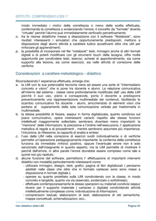 ISTITUTO COMPRENSIVO LODI 1°
modo immediato i motivi della correttezza o meno della scelta eﬀettuata,
confermando la correttezza o evidenziando l’errore; il concetto da “formale” diventa
“virtuale” perché l’alunno può immediatamente veriﬁcarlo percettivamente; 

o. fra le risorse didattiche messe a disposizione con il software “Notebook”, sono
risultati interessanti i simulatori che opportunamente predisposti, mettono a
disposizione degli alunni attività a carattere ludico accattivanti oltre che utili per
rinforzare gli apprendimenti;

p. la possibilità di incorporare nel ﬁle “notebook” testi, immagini anche di altri formati
digitali e di poterli modiﬁcare con gli strumenti touch della lavagna, oﬀre molte
opportunità per condividere testi, esercizi, schede di approfondimento, sia come
supporto alla lezione, sia come esercizio, sia nelle attività di correzione delle
veriﬁche.

!
Considerazioni a carattere metodologico - didattico

!
Riconsiderando l’ esperienza eﬀettuata, emerge che:

a. la LIM con le sue potenzialità tecniche viene ad essere una sorte di “intermediario
concreto e visivo” che si pone tra docente e alunni. La relazione comunicativa
all’interno del sistema - classe viene profondamente modiﬁcata dall’ uso della LIM
perché il suo uso, pieno e consapevole, porta il docente a predisporre
preventivamente una rappresentazione multimediale dei contenuti, facilitando lo
scambio comunicativo fra docente - alunni, arricchendolo di elementi visivi che
portano al superamento della sola comunicazione verbale per trasformarla in
multimediale;

b. la stessa possibilità di ﬁssare, seppur in forma digitalizzata, quanto condiviso sul
piano comunicativo, opera interessanti varianti rispetto alle stesse funzioni
intellettuali maggiormente sollecitate: sembrano diventare meno importanti: la
“memoria” delle informazioni, la precisione e l’ordine nell’esecuzione, l’ applicazione
metodica di regole e di procedimenti , mentre sembrano assumere più importanza:
l’intuizione, la riﬂessione, la capacità di analisi e sintesi;

c. l’uso della LIM nella correzione di esercizi svolti individualmente o di veriﬁche
permette un’operazione pedagogicamente importante: la conferma della correttezza
funziona da immediato rinforzo positivo, oppure l’eventuale errore non è solo
sanzionato dall’insegnante in quanto esperto, ma la LIM permette di mostrare il
perché dell’errore, in altre parole l’errore dovrebbe essere compreso come tale e
quindi non più ripetuto;

d. alcune funzione del software, permettono l’ eﬀettuazione di importanti interventi
didattici con modalità particolarmente interessanti come:

• utilizzare immagini, disegni, testi, graﬁci, pagina di libri digitalizzati ( pensiamo
adottati nelle classi che oltre che in formato cartaceo sono sono messi a
disposizione in formati digitale );

• operare su quanto proiettato sulla LIM condividendo con la classe, in modo
concreto e tangibile, quanto via via osservato, evidenziato o sottolineato;

• eﬀettuare contemporaneamente le stesse operazioni su materiali condivisi seppur
diversi per il supporto materiale ( cartaceo o digitale) condividendo attività
intellettualmente complesse come: individuazione di informazioni; 

• comprensioni testuali, elaborazioni di testi, elaborazione di reti semantiche,
mappe concettuali, schematizzazioni, ecc..

Pagina !40Uso didattico della LIM
 