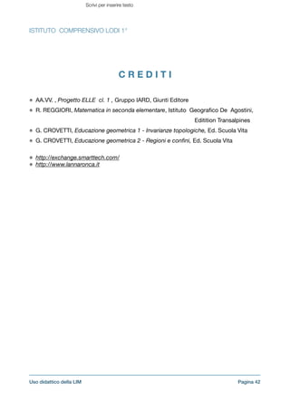 ISTITUTO COMPRENSIVO LODI 1°
C R E D I T I
!
AA.VV. , Progetto ELLE cl. 1 , Gruppo IARD, Giunti Editore

R. REGGIORI, Matematica in seconda elementare, Istituto Geograﬁco De Agostini, 
Editition Transalpines

G. CROVETTI, Educazione geometrica 1 - Invarianze topologiche, Ed. Scuola Vita

G. CROVETTI, Educazione geometrica 2 - Regioni e conﬁni, Ed. Scuola Vita

!
http://exchange.smarttech.com/
http://www.lannaronca.it
!
!
!
!
!
!
!
!
!
!
!
!
!
Pagina !42Uso didattico della LIM
Scrivi per inserire testo
 