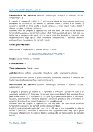 ISTITUTO COMPRENSIVO LODI 1°
Presentazione del percorso (obiettivi, metodologia, strumenti e materiali utilizzati,
collaborazioni…):
!
Il progetto si propone gli obiettivi di: 1) avvicinare gli alunni alla topologia con particolare
riferimento all' acquisizione dei concetti di: territorio interno / esterno e di conﬁne; 2)
acquisire i concetti di: linea aperta e chiusa; direzione e verso; sopra / sotto; destra /
sinistra; uso delle coordinate cartesiane.
Elemento forte del progetto è rappresentato dall' uso della LIM nella attività didattiche
funzionali all'acquisizione dei concetti indicati. Infatti l'ipotesi progettuale parte dall' idea che
la LIM, per le sue potenzialità tecniche in termini di possibilità, ﬂessibilità e interattività nella
rappresentazione degli spazi, potrà inﬂuenzare efﬁcacemente il percorso didattico
predisposto per l'acquisizione dei concetti indicati.
!
Evento/prodotto ﬁnale:
!
Realizzazione di un gioco di tipo spaziale utilizzando la LIM.
!
SCHEDA DOCUMENTAZIONE PROGETTI /2
!
Scuola: Scuola Primaria “A. Gramsci”
!
Classe/sezione : 5°
!
Titolo del progetto: Digital....mente
!
Ambito (ambiente e storia – solidarietà e intercultura – teatro – espressione artistica):
!
Approfondimento dei concetti di piano cartesiano, coordinate cartesiane in relazione alle
trasformazioni delle principali ﬁgure geometriche piane.
!
Presentazione del percorso (obiettivi, metodologia, strumenti e materiali utilizzati,
collaborazioni…):
!
Il progetto si propone gli obiettivi di: 1) riprendere e rinforzare i concetti di piano e di
coordinate cartesiane; 2) richiamare gli elementi geometrici distintivi delle principali ﬁgure
geometriche piane; 3) di sottoporre le principali ﬁgure geometriche piane a: simmetrie,
rotazioni, ingrandimento, riduzione secondo procedure predittive che permettano di
prevedere il risultato ﬁnale e di veriﬁcarlo secondo modalità virtuali.
Elemento forte del progetto è rappresentato dall' uso della LIM nella attività didattiche
funzionali all'acquisizione dei concetti e delle procedure indicati.
Infatti l'ipotesi progettuale parte dall' idea che la LIM, per le sue potenzialità tecniche in
termini di possibilità, ﬂessibilità e interattività nella rappresentazione degli spazi, potrà
inﬂuenzare efﬁcacemente il percorso didattico predisposto per l'acquisizione dei concetti
indicati.
!
Pagina !5Uso didattico della LIM
 