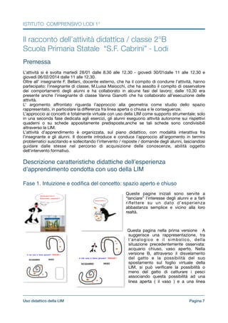 ISTITUTO COMPRENSIVO LODI 1°
Il racconto dell’attività didattica / classe 2°B
Scuola Primaria Statale “S.F. Cabrini” - Lodi
!
Premessa!
!L’attività si è svolta martedì 28/01 dalle 8,30 alle 12,30 - giovedì 30/01dalle 11 alle 12,30 e
giovedì 06/02/2014 dalle 11 alle 12,30.

Oltre all’ insegnante F. Bellani, docente esterno, che ha il compito di condurre l’attività, hanno
partecipato: l’insegnante di classe, M.Luisa Maiocchi, che ha assolto il compito di osservatore
dei comportamenti degli alunni e ha collaborato in alcune fasi del lavoro; dalle 10,30 era
presente anche l’insegnante di classe Vanna Gianotti che ha collaborato all’esecuzione delle
attività.

L’ argomento aﬀrontato riguarda l’approccio alla geometria come studio dello spazio
rappresentato, in particolare la diﬀerenza fra linea aperta o chiusa e le conseguenze.

L’approccio ai concetti è totalmente virtuale con uso della LIM come supporto strumentale; solo
in una seconda fase dedicata agli esercizi, gli alunni eseguono attività autonome sui rispettivi
quaderni o su schede appositamente predisposte,anche se tali schede sono condivisibili
attraverso la LIM. 

L’attività d’apprendimento è organizzata, sul piano didattico, con modalità interattiva fra
l’insegnante e gli alunni. Il docente introduce e conduce l’approccio all’argomento in termini
problematici suscitando e sollecitando l’intervento / risposte / domande degli alunni, lasciandosi
guidare dalle stesse nel percorso di acquisizione delle conoscenze, abilità oggetto
dell’intervento formativo.

!
Descrizione caratteristiche didattiche dell’esperienza
d’apprendimento condotta con uso della LIM!
!
Fase 1. Intuizione e codiﬁca del concetto: spazio aperto e chiuso!
! Queste pagine iniziali sono servite a
“lanciare” l’interesse degli alunni e a farli
riﬂettere su un dato d’esperienza
abbastanza semplice e vicino alla loro
realtà.

!!

Questa pagina nella prima versione A
suggerisce una rappresentazione, tra
l’analogico e il simbolico, della
situazione precedentemente osservata:
acquario chiuso, vaso aperto. Nella
versione B, attraverso il disvelamento
del gatto e la possibilità del suo
spostamento sul foglio virtuale della
LIM, si può veriﬁcare la possibilità o
meno del gatto di catturare i pesci
associando questa possibilità ad una
linea aperta ( il vaso ) e a una linea
Pagina !7Uso didattico della LIM
 