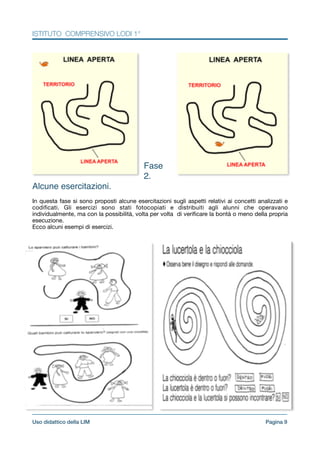 ISTITUTO COMPRENSIVO LODI 1°
!
!
!
!
!
!
!
!
!
!
!
!
!
!
!
!
Fase
2.
Alcune esercitazioni.!
!In questa fase si sono proposti alcune esercitazioni sugli aspetti relativi ai concetti analizzati e
codiﬁcati. Gli esercizi sono stati fotocopiati e distribuiti agli alunni che operavano
individualmente, ma con la possibilità, volta per volta di veriﬁcare la bontà o meno della propria
esecuzione.

Ecco alcuni esempi di esercizi.

Pagina !9Uso didattico della LIM
 