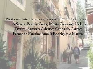 Nesta vertente encontramos nomes importantes como : A Severa; Beatriz Costa; Mirita Casimiro; Helena Tavares; António Calvário; Carlos do Carmo; Fernando Farinha; Amália Rodrigues e Mariza.