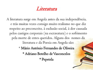 Literatura A literatura surge em Angola antes da sua independência, e trás muitas vezes consigo muito realismo no que diz respeito ao preconceito, à exclusão social, à dor causada pelos castigos corporais (na escravatura) e o sofrimento pela morte de entes queridos. Alguns dos  nomes da literatura e da Poesia em Angola são:* Mário António Fernandes de Oliveira* Adriano Botelho de Vasconcelos* Pepetela