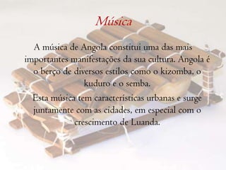 Música A música de Angola constitui uma das mais importantes manifestações da sua cultura. Angola é o berço de diversos estilos como o kizomba, o kuduro e o semba.	Esta música tem características urbanas e surge juntamente com as cidades, em especial com o crescimento de Luanda.