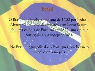 Brasil O Brasil foi descoberto no ano de 1500 por Pedro Álvares Cabral, que desembarcou em Porto Seguro. Foi uma colónia de Portugal até 1822, ano em que conseguiu a sua independência.	No Brasil, língua oficial é o Português, sendo esse o único idioma no país.
