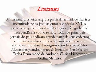 LiteraturaA literatura brasileira surgiu a partir da actividade literária  incentivada pelos jesuítas durante o século XVI. A princípio ligada à literatura Portuguesa, foi ganhando independência com o tempo. Todos os principais jornais do país dedicam grande parte de seus cadernos culturais à análise e crítica literária, assim como o ensino da disciplina é obrigatório no Ensino Médio. Alguns dos grandes nomes da literatura Brasileira são Carlos Drummond de Andrade, ClariceLispector e Cecília Meireles.