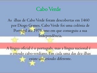 Cabo Verde As  ilhas de Cabo Verde foram descobertas em 1460 por Diogo Gomes. Cabo Verde foi uma colónia de Portugal até 1975, ano em que conseguiu a sua Independência.A língua oficial é o português, mas a língua nacional é o crioulo cabo-verdiano. Em cada uma das dez ilhas existe um crioulo diferente.