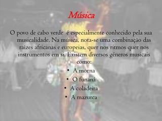 MúsicaO povo de cabo verde  é especialmente conhecido pela sua musicalidade. Na música, nota-se uma combinação das raízes africanas e europeias, quer nos ritmos quer nos instrumentos em si. Existem diversos géneros musicais como:A mornaO funanáA coladeiraA mazurca