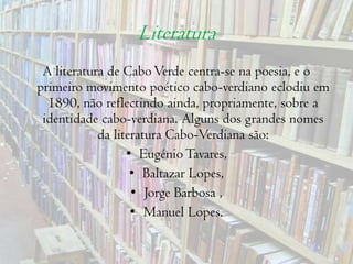 LiteraturaA literatura de Cabo Verde centra-se na poesia, e o primeiro movimento poético cabo-verdiano eclodiu em 1890, não reflectindo ainda, propriamente, sobre a identidade cabo-verdiana. Alguns dos grandes nomes da literatura Cabo-Verdiana são: Eugénio Tavares, Baltazar Lopes, Jorge Barbosa ,Manuel Lopes. 