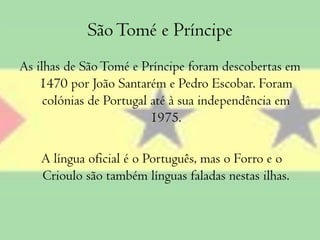 São Tomé e Príncipe As ilhas de São Tomé e Príncipe foram descobertas em 1470 por João Santarém e Pedro Escobar. Foram colónias de Portugal até à sua independência em 1975.A língua oficial é o Português, mas o Forro e o Crioulo são também línguas faladas nestas ilhas.