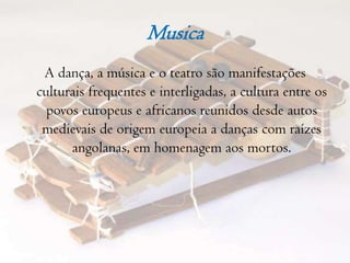MusicaA dança, a música e o teatro são manifestações culturais frequentes e interligadas, a cultura entre os povos europeus e africanos reunidos desde autos medievais de origem europeia a danças com raízes angolanas, em homenagem aos mortos.