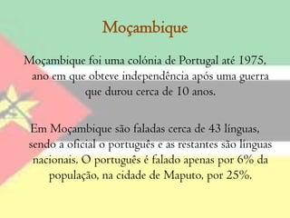 Moçambique Moçambique foi uma colónia de Portugal até 1975, ano em que obteve independência após uma guerra que durou cerca de 10 anos.Em Moçambique são faladas cerca de 43 línguas, sendo a oficial o português e as restantes são línguas nacionais. O português é falado apenas por 6% da população, na cidade de Maputo, por 25%.