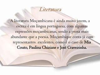 Literatura A literatura Moçambicana é ainda muito jovem, a escrita é em língua portuguesa, com algumas expressões moçambicanas, sendo a prosa mais abundante que a poesia. Moçambique conta já com representantes  excelentes, como é o caso de Mia Couto, Paulina Chiziane e José Craveirinha.