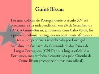 Guiné Bissau Foi uma colónia de Portugal desde o século XV até proclamar a sua independência, em 24 de Setembro de 1973, A Guiné-Bissau, juntamente com Cabo Verde, foi a primeira colónia portuguesa no continente africano a ter a independência reconhecida por Portugal. Actualmente faz parte da Comunidade dos Países de Língua Portuguesa (CPLP) e sua língua oficial é o Português, mas também é constituida pelo Crioulo da Guiné-Bissau (reconhecido mas não oficial).