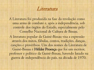 Literatura A Literatura foi produzida na fase da revolução como uma arma de combate e, após a independência, sob controle dos órgãos do Estado, especialmente pelo Conselho Nacional de Cultura de Bissau.A literatura popular da Guiné-Bissau visa a expressão através dos mitos, fábulas, contos, tradições, danças, canções e provérbios. Um dos nomes da Literatura de Guiné-Bissau é Hélder Proença que foi um escritor, professor e político da Guiné-Bissau, havendo lutado na guerra de independência do país, na década de 1970.