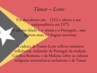 Timor – Leste Foi descoberto em    1512 e obteve a sua independência em 1975O idioma falado é o  tétum e o Português , mas existem mais 15 línguas nacionais   A cultura de Timor-Leste reflecte inúmeras influências, incluindo de Portugal, da tradição Católica Romana, e da Malásia, sobre as culturas indígenas austronésicas melanésias e de Timor
