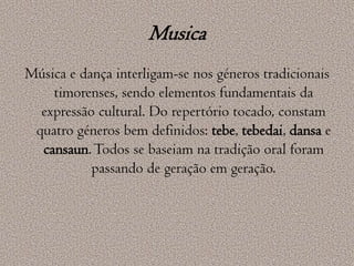 MusicaMúsica e dança interligam-se nos géneros tradicionais timorenses, sendo elementos fundamentais da expressão cultural. Do repertório tocado, constam quatro géneros bem definidos: tebe, tebedai, dansa e cansaun. Todos se baseiam na tradição oral foram passando de geração em geração.