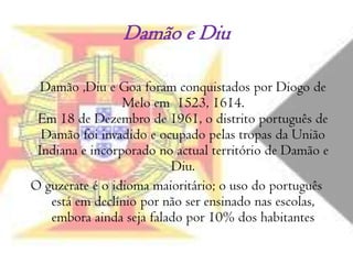 Damão e Diu Damão ,Diu e Goa foram conquistados por Diogo de Melo em  1523, 1614.Em 18 de Dezembro de 1961, o distrito português de Damão foi invadido e ocupado pelas tropas da União Indiana e incorporado no actual território de Damão e Diu. O guzerate é o idioma maioritário; o uso do português está em declínio por não ser ensinado nas escolas, embora ainda seja falado por 10% dos habitantes