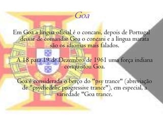 Goa Em Goa a língua oficial é o concani, depois de Portugal deixar de comandar Goa o concani e a língua marata são os idiomas mais falados.A 18 para 19 de Dezembro de 1961 uma força indiana conquistou Goa.Goa é considerada o berço do "psytrance" (abreviação de "psychedelicprogressivetrance"), em especial, a variedade "Goa trance.