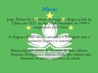 Macau Jorge Álvares foi o primeiro Português a chegar ao Sul da China, em 1513. no dia 20 de Dezembro de 1999 é conquistada pela China.  As línguas oficiais são o Cantonês e o Português, mas a primeira língua é o cantonês.Macau tem sido ponto de encontro de duas culturas distintas, Portuguesa e chinesa. Onde não contém uma literatura ou música especifica da cidade.