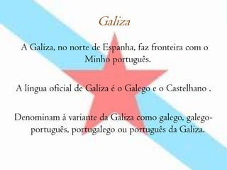 Galiza A Galiza, no norte de Espanha, faz fronteira com o Minho português. A língua oficial de Galiza é o Galego e o Castelhano . Denominam à variante da Galiza como galego, galego-português, portugalego ou português da Galiza.