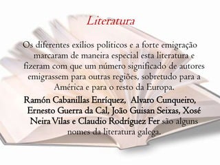 Literatura Os diferentes exílios políticos e a forte emigração marcaram de maneira especial esta literatura e fizeram com que um número significado de autores emigrassem para outras regiões, sobretudo para a América e para o resto da Europa.RamónCabanillasEnríquez,  AlvaroCunqueiro, Ernesto Guerra da Cal, João Guisan Seixas, Xosé Neira Vilas e ClaudioRodríguezFersão alguns nomes da literatura galega. 