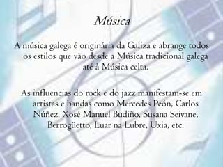 Música A música galega é originária da Galiza e abrange todos os estilos que vão desde a Música tradicional galega até à Música celta.As influencias do rock e do jazz manifestam-se em artistas e bandas como Mercedes Peón, Carlos Núñez, Xosé Manuel Budiño, Susana Seivane, Berrogüetto, Luar na Lubre, Uxía, etc.  