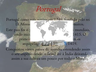 PortugalPortugal como país nasceu em 1249, fundado pelo rei D. Afonso Henriques, o primeiro de muitos.Este país foi o pioneiro nos descobrimentos mundiais, tendo iniciado a sua «exploração» em 1415. O primeiro território descoberto foram os arquipélagos da Madeira, em 1419.Conquistou vários países do mundo, estendendo assim o seu império desde  o Brasil até à Índia deixando assim a sua cultura um pouco por todo o Mundo.