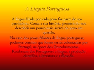 A Língua Portuguesa A língua falada por cada povo faz parte do seu  património. Conta a sua história, permitindo-nos descobrir um pouco mais acerca do povo em questão.No caso dos povos falantes da língua portuguesa, podemos concluir que foram terras colonizadas por Portugal, na época dos Descobrimentos.  Receberam dos Portugueses a língua, a produção científica, a literatura e a filosofia.