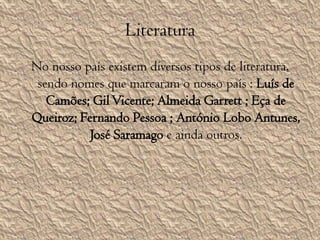 LiteraturaNo nosso país existem diversos tipos de literatura, sendo nomes que marcaram o nosso país : Luís de Camões; Gil Vicente; Almeida Garrett ; Eça de Queiroz; Fernando Pessoa ; António Lobo Antunes, José Saramago e ainda outros.