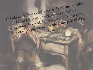 O fado nasceu nas tascas e ruelas de Alfama, o velho bairro Lisboeta e servia para expressar os sentimentos. Na verdade era a canção dos bêbedos e do pobre português, não usado assim pelo Nobre, ou rico.