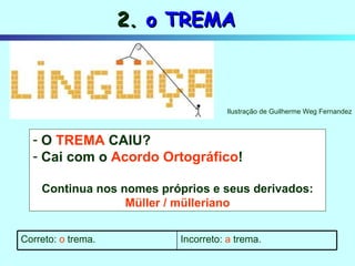 O   TREMA   CAIU? Cai com o  Acordo Ortográfico ! Continua nos nomes próprios e seus derivados: Müller / mülleriano 2.  o TREMA Ilustração de Guilherme Weg Fernandez Incorreto:  a  trema. Correto:  o  trema. 
