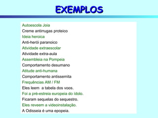 EXEMPLOS Autoescola Joia Creme antirrugas proteico Ideia heroica Anti-herói paranoico Atividade extraescolar Atividade extra-aula Assembleia na Pompeia Comportamento desumano Atitude anti-humana Comportamento antissemita Frequências AM / FM Eles leem  a tabela dos voos. Foi a pré-estreia europeia do ídolo. Ficaram sequelas do sequestro. Eles reveem a videoinstalação. A Odisseia é uma epopeia. 
