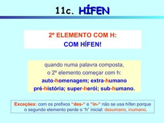 11c.  HÍFEN Exceções:   com os prefixos  “des-“  e  “in-“  não se usa hífen porque o segundo elemento perde o “h” inicial:  desumano ,  inumano . quando numa palavra composta, o 2º elemento começar com h: auto -h omenagem; extra -h umano pré -h istória; super -h erói; sub -h umano. 2º ELEMENTO COM H: COM HÍFEN! 