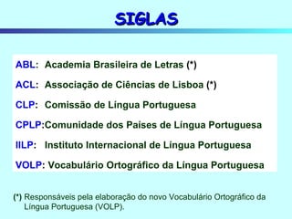 SIGLAS ABL : Academia Brasileira de Letras  (*) ACL : Associação de Ciências de Lisboa  (*) CLP : Comissão de Língua Portuguesa CPLP : Comunidade dos Países de Língua Portuguesa IILP : Instituto Internacional de Língua Portuguesa VOLP :  Vocabulário Ortográfico da Língua Portuguesa (*) Responsáveis pela elaboração do novo Vocabulário Ortográfico da Língua Portuguesa (VOLP). 