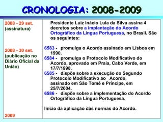 CRONOLOGIA:   2008-2009 Presidente Luiz Inácio Lula da Silva assina 4 decretos sobre  a implantação do Acordo Ortográfico da Língua Portuguesa , no Brasil. São os seguintes: 6583  - promulga o Acordo assinado em Lisboa em  1990. 6584  - promulga o Protocolo Modificativo do  Acordo, aprovado em Praia, Cabo Verde, em  17/7/1998. 6585  - dispõe sobre a execução do Segundo  Protocolo Modificativo ao  Acordo,  assinado em São Tomé e Príncipe, em  25/7/2004. 6586  - dispõe sobre a implementação do Acordo  Ortográfico da Língua Portuguesa. Início da aplicação das normas do Acordo. 2008 - 29 set. (assinatura) 2008 - 30 set. (publicação no Diário Oficial da  União) 2009 